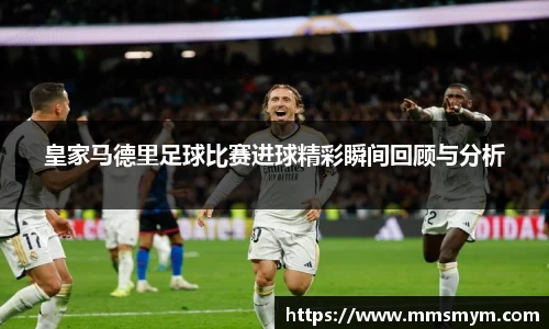 皇家马德里足球比赛进球精彩瞬间回顾与分析