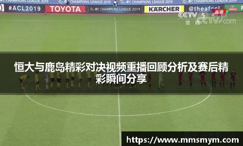 恒大与鹿岛精彩对决视频重播回顾分析及赛后精彩瞬间分享