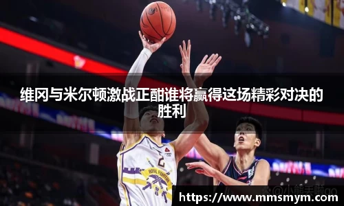 维冈与米尔顿激战正酣谁将赢得这场精彩对决的胜利